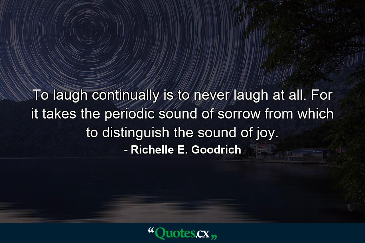 To laugh continually is to never laugh at all. For it takes the periodic sound of sorrow from which to distinguish the sound of joy. - Quote by Richelle E. Goodrich