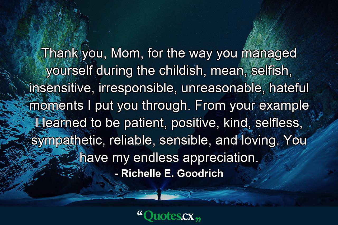 Thank you, Mom, for the way you managed yourself during the childish, mean, selfish, insensitive, irresponsible, unreasonable, hateful moments I put you through. From your example I learned to be patient, positive, kind, selfless, sympathetic, reliable, sensible, and loving. You have my endless appreciation. - Quote by Richelle E. Goodrich