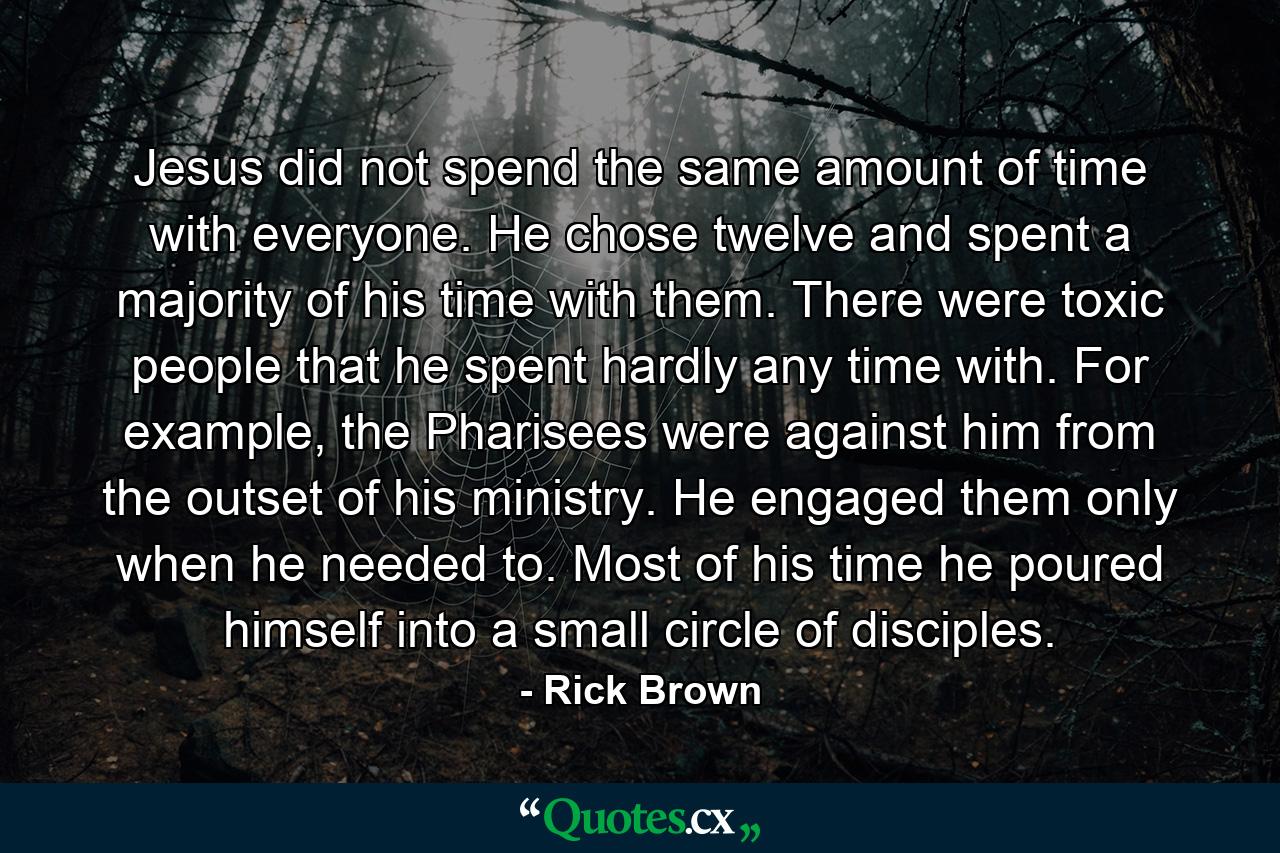 Jesus did not spend the same amount of time with everyone. He chose twelve and spent a majority of his time with them. There were toxic people that he spent hardly any time with. For example, the Pharisees were against him from the outset of his ministry. He engaged them only when he needed to. Most of his time he poured himself into a small circle of disciples. - Quote by Rick Brown