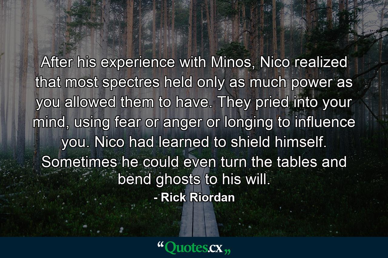 After his experience with Minos, Nico realized that most spectres held only as much power as you allowed them to have. They pried into your mind, using fear or anger or longing to influence you. Nico had learned to shield himself. Sometimes he could even turn the tables and bend ghosts to his will. - Quote by Rick Riordan