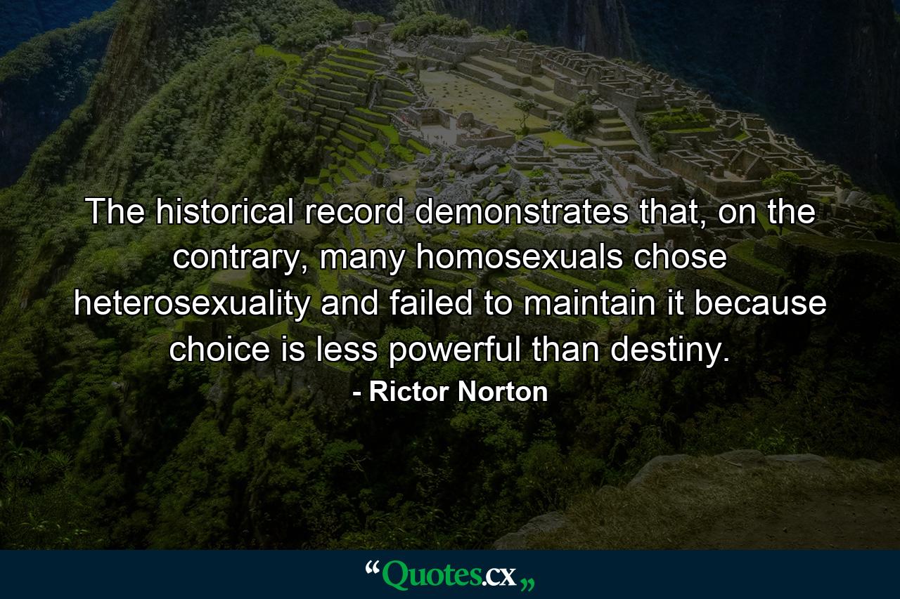 The historical record demonstrates that, on the contrary, many homosexuals chose heterosexuality and failed to maintain it because choice is less powerful than destiny. - Quote by Rictor Norton