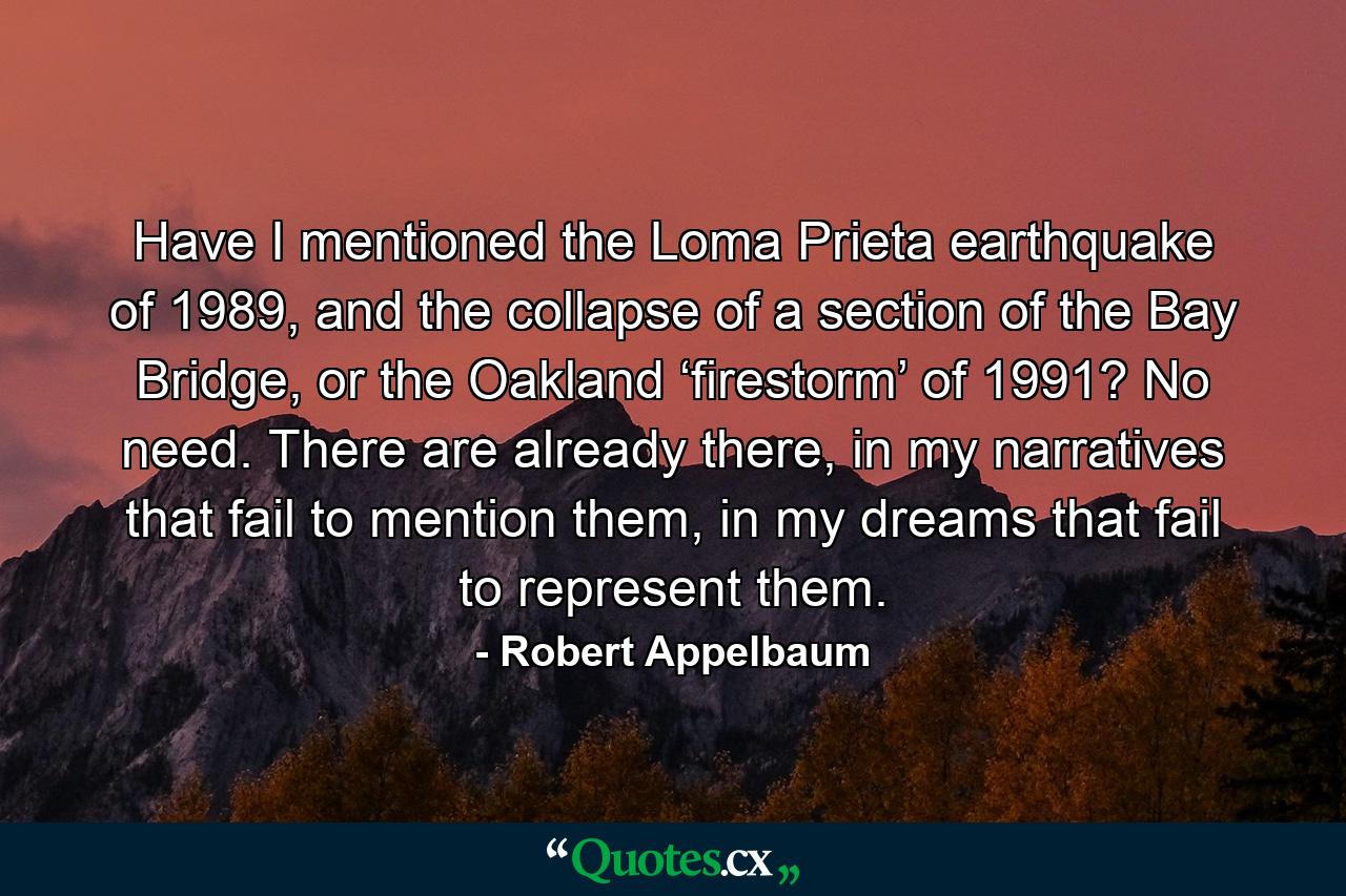 Have I mentioned the Loma Prieta earthquake of 1989, and the collapse of a section of the Bay Bridge, or the Oakland ‘firestorm’ of 1991? No need. There are already there, in my narratives that fail to mention them, in my dreams that fail to represent them. - Quote by Robert Appelbaum