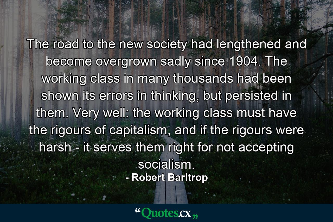 The road to the new society had lengthened and become overgrown sadly since 1904. The working class in many thousands had been shown its errors in thinking, but persisted in them. Very well: the working class must have the rigours of capitalism, and if the rigours were harsh - it serves them right for not accepting socialism. - Quote by Robert Barltrop