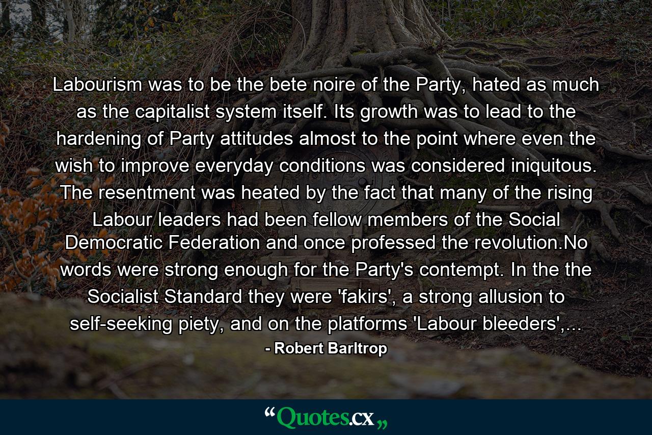 Labourism was to be the bete noire of the Party, hated as much as the capitalist system itself. Its growth was to lead to the hardening of Party attitudes almost to the point where even the wish to improve everyday conditions was considered iniquitous. The resentment was heated by the fact that many of the rising Labour leaders had been fellow members of the Social Democratic Federation and once professed the revolution.No words were strong enough for the Party's contempt. In the the Socialist Standard they were 'fakirs', a strong allusion to self-seeking piety, and on the platforms 'Labour bleeders',... - Quote by Robert Barltrop