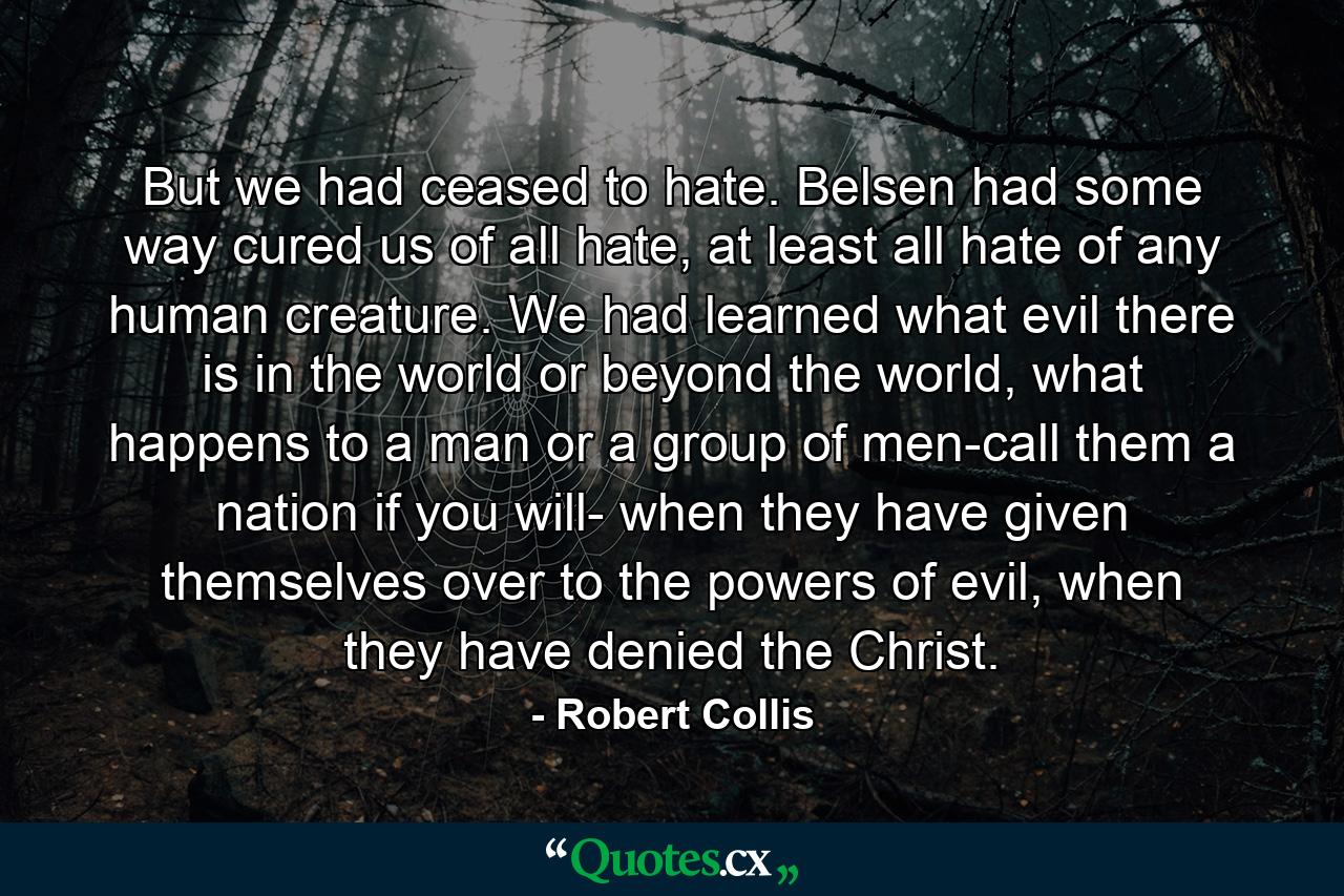 But we had ceased to hate. Belsen had some way cured us of all hate, at least all hate of any human creature. We had learned what evil there is in the world or beyond the world, what happens to a man or a group of men-call them a nation if you will- when they have given themselves over to the powers of evil, when they have denied the Christ. - Quote by Robert Collis