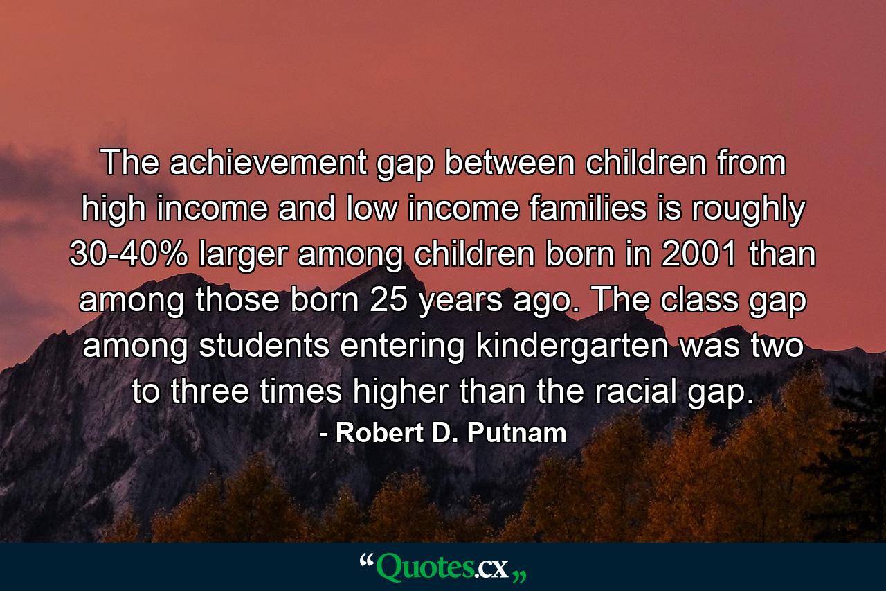 The achievement gap between children from high income and low income families is roughly 30-40% larger among children born in 2001 than among those born 25 years ago. The class gap among students entering kindergarten was two to three times higher than the racial gap. - Quote by Robert D. Putnam