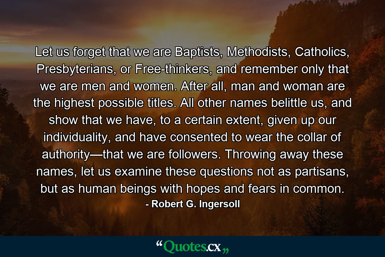 Let us forget that we are Baptists, Methodists, Catholics, Presbyterians, or Free-thinkers, and remember only that we are men and women. After all, man and woman are the highest possible titles. All other names belittle us, and show that we have, to a certain extent, given up our individuality, and have consented to wear the collar of authority—that we are followers. Throwing away these names, let us examine these questions not as partisans, but as human beings with hopes and fears in common. - Quote by Robert G. Ingersoll