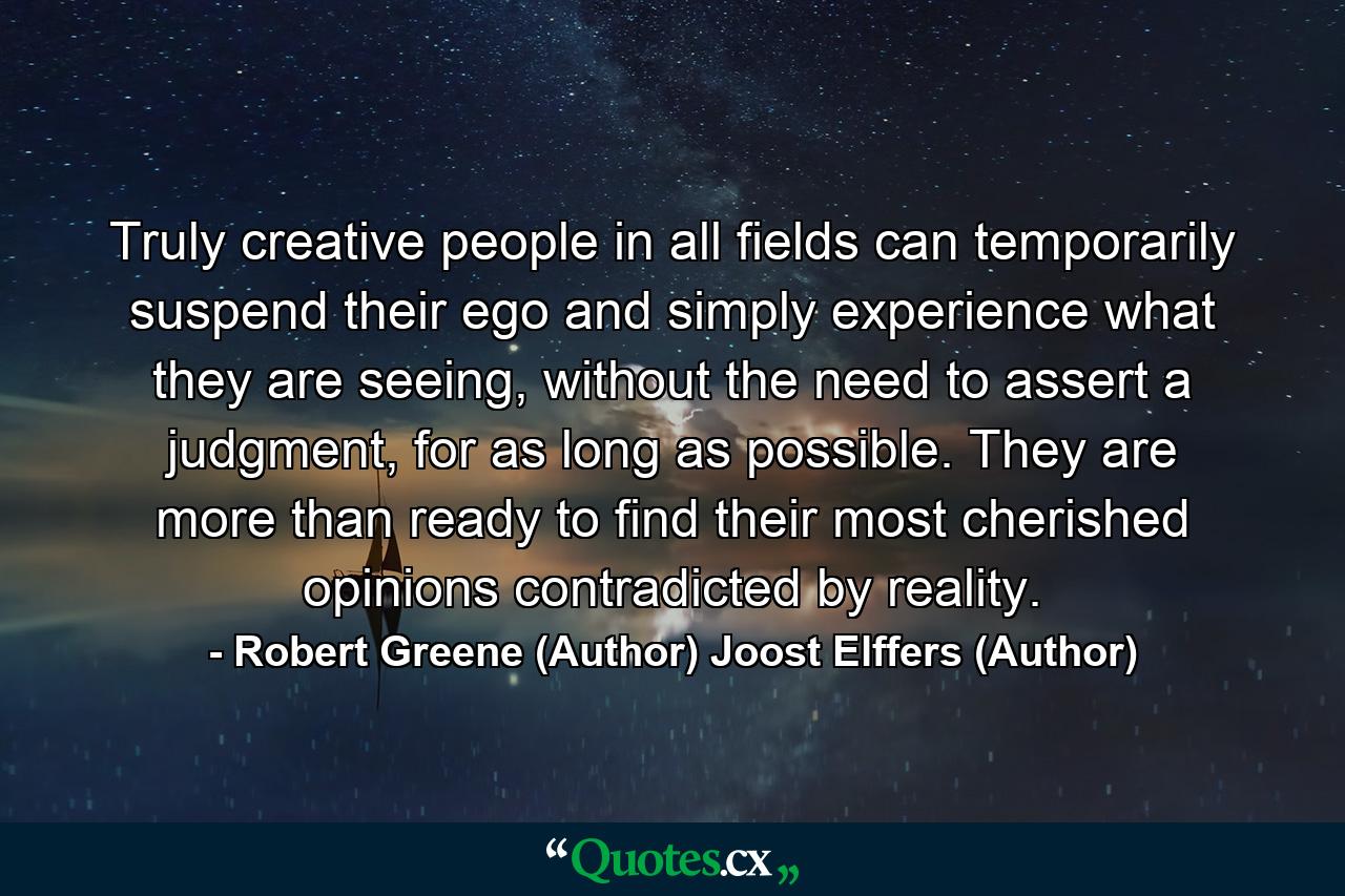 Truly creative people in all fields can temporarily suspend their ego and simply experience what they are seeing, without the need to assert a judgment, for as long as possible. They are more than ready to find their most cherished opinions contradicted by reality. - Quote by Robert Greene (Author) Joost Elffers (Author)