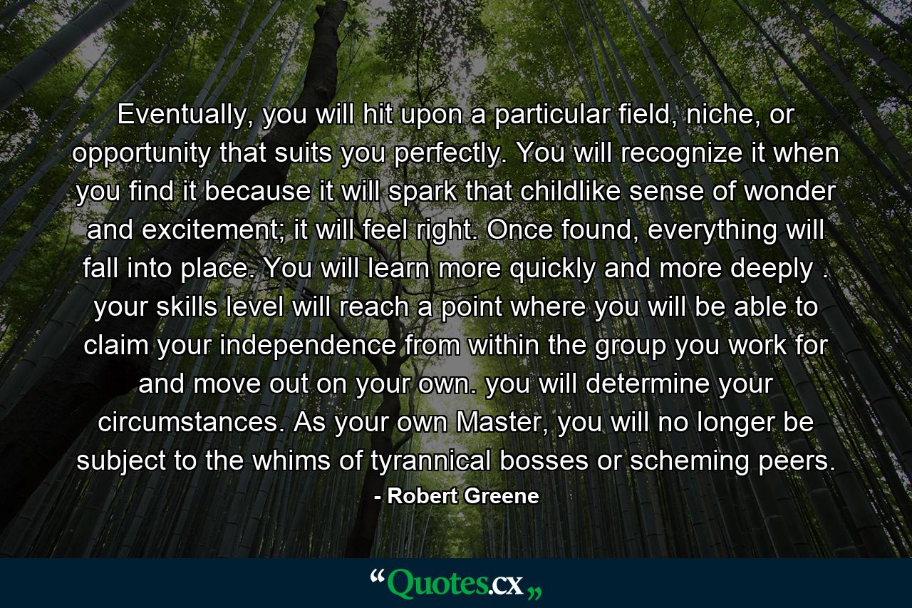 Eventually, you will hit upon a particular field, niche, or opportunity that suits you perfectly. You will recognize it when you find it because it will spark that childlike sense of wonder and excitement; it will feel right. Once found, everything will fall into place. You will learn more quickly and more deeply . your skills level will reach a point where you will be able to claim your independence from within the group you work for and move out on your own. you will determine your circumstances. As your own Master, you will no longer be subject to the whims of tyrannical bosses or scheming peers. - Quote by Robert Greene