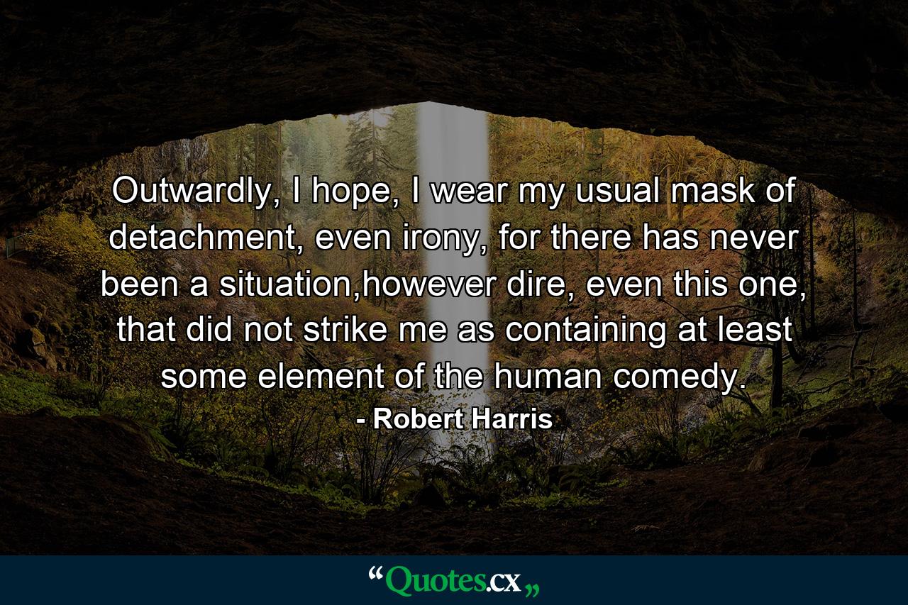 Outwardly, I hope, I wear my usual mask of detachment, even irony, for there has never been a situation,however dire, even this one, that did not strike me as containing at least some element of the human comedy. - Quote by Robert Harris