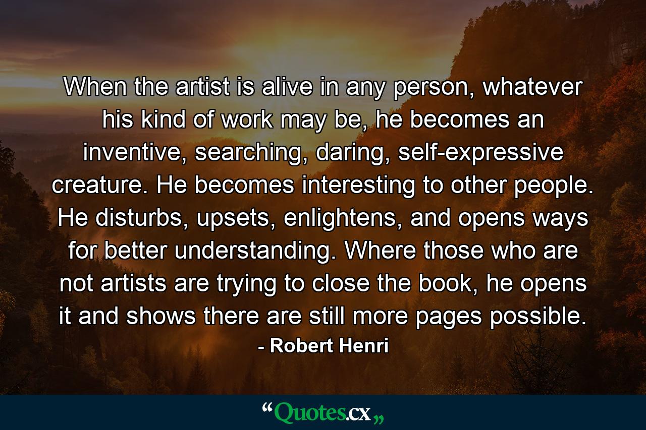 When the artist is alive in any person, whatever his kind of work may be, he becomes an inventive, searching, daring, self-expressive creature. He becomes interesting to other people. He disturbs, upsets, enlightens, and opens ways for better understanding. Where those who are not artists are trying to close the book, he opens it and shows there are still more pages possible. - Quote by Robert Henri