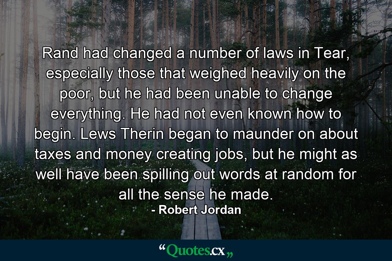 Rand had changed a number of laws in Tear, especially those that weighed heavily on the poor, but he had been unable to change everything. He had not even known how to begin. Lews Therin began to maunder on about taxes and money creating jobs, but he might as well have been spilling out words at random for all the sense he made. - Quote by Robert Jordan