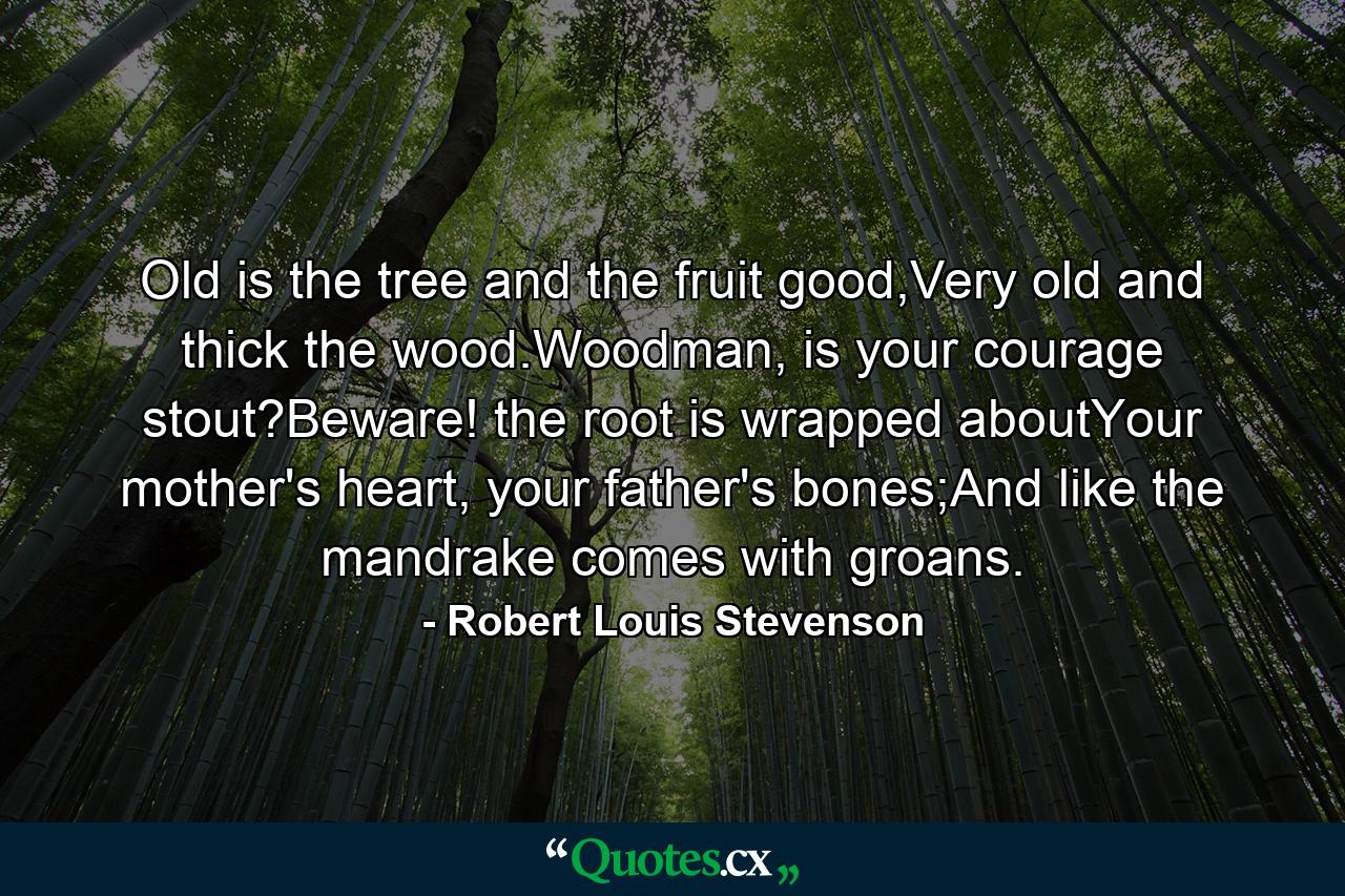 Old is the tree and the fruit good,Very old and thick the wood.Woodman, is your courage stout?Beware! the root is wrapped aboutYour mother's heart, your father's bones;And like the mandrake comes with groans. - Quote by Robert Louis Stevenson