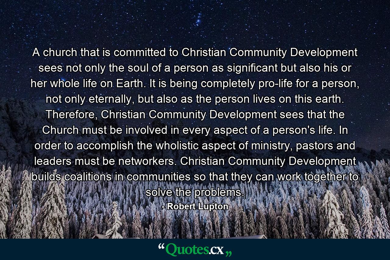 A church that is committed to Christian Community Development sees not only the soul of a person as significant but also his or her whole life on Earth. It is being completely pro-life for a person, not only eternally, but also as the person lives on this earth. Therefore, Christian Community Development sees that the Church must be involved in every aspect of a person's life. In order to accomplish the wholistic aspect of ministry, pastors and leaders must be networkers. Christian Community Development builds coalitions in communities so that they can work together to solve the problems. - Quote by Robert Lupton