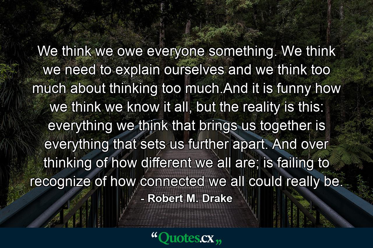 We think we owe everyone something. We think we need to explain ourselves and we think too much about thinking too much.And it is funny how we think we know it all, but the reality is this: everything we think that brings us together is everything that sets us further apart. And over thinking of how different we all are; is failing to recognize of how connected we all could really be. - Quote by Robert M. Drake