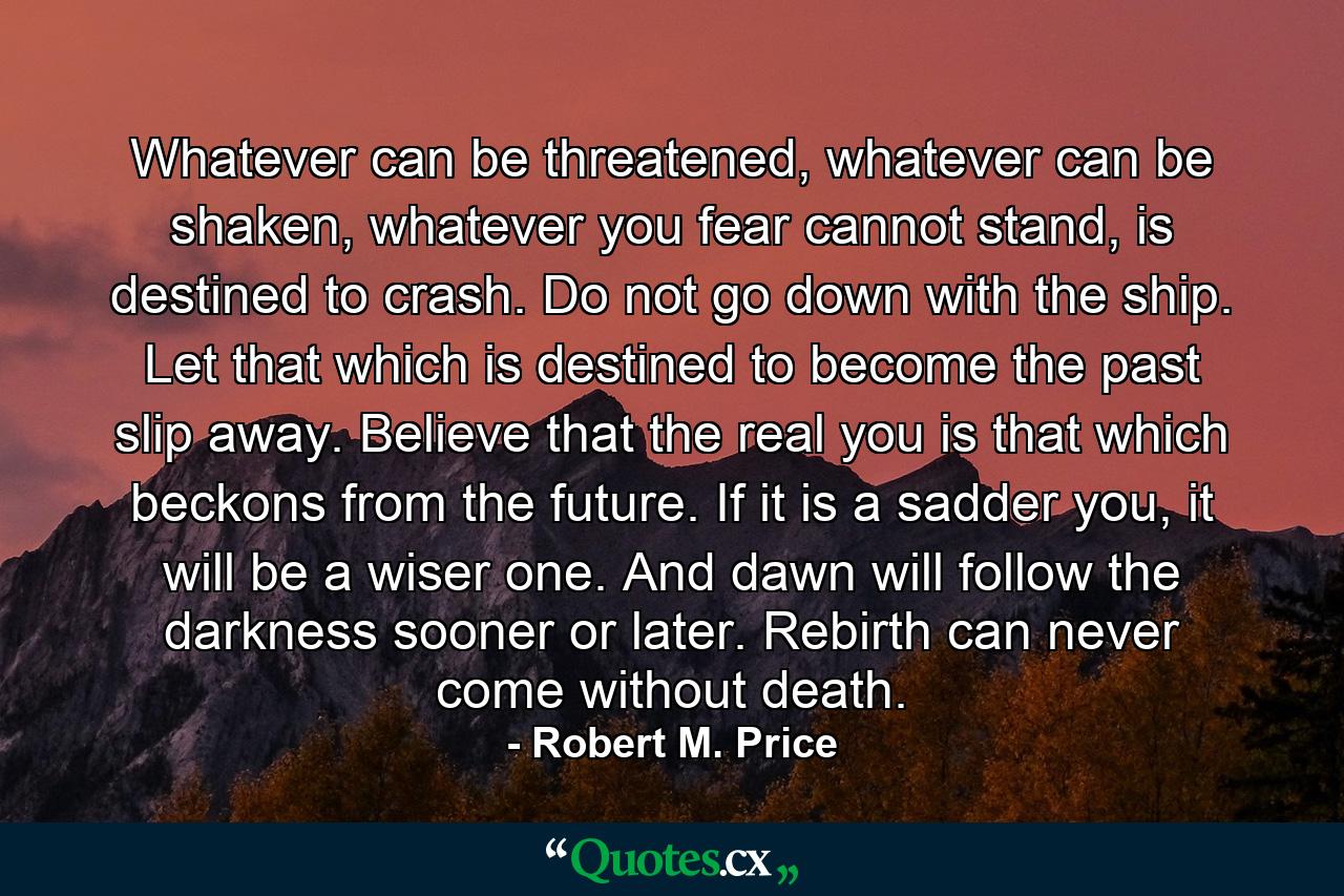 Whatever can be threatened, whatever can be shaken, whatever you fear cannot stand, is destined to crash. Do not go down with the ship. Let that which is destined to become the past slip away. Believe that the real you is that which beckons from the future. If it is a sadder you, it will be a wiser one. And dawn will follow the darkness sooner or later. Rebirth can never come without death. - Quote by Robert M. Price