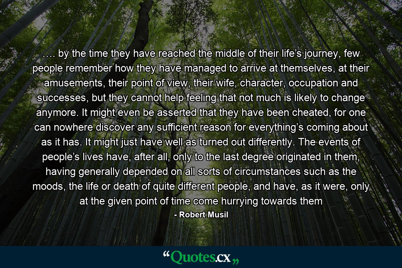 …. by the time they have reached the middle of their life’s journey, few people remember how they have managed to arrive at themselves, at their amusements, their point of view, their wife, character, occupation and successes, but they cannot help feeling that not much is likely to change anymore. It might even be asserted that they have been cheated, for one can nowhere discover any sufficient reason for everything’s coming about as it has. It might just have well as turned out differently. The events of people’s lives have, after all, only to the last degree originated in them, having generally depended on all sorts of circumstances such as the moods, the life or death of quite different people, and have, as it were, only at the given point of time come hurrying towards them - Quote by Robert Musil