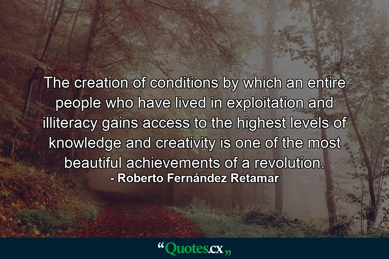 The creation of conditions by which an entire people who have lived in exploitation and illiteracy gains access to the highest levels of knowledge and creativity is one of the most beautiful achievements of a revolution. - Quote by Roberto Fernández Retamar