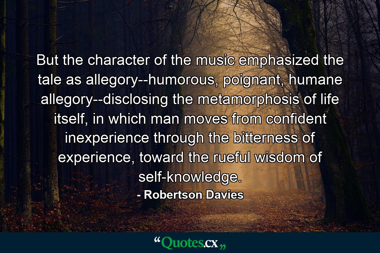 But the character of the music emphasized the tale as allegory--humorous, poignant, humane allegory--disclosing the metamorphosis of life itself, in which man moves from confident inexperience through the bitterness of experience, toward the rueful wisdom of self-knowledge. - Quote by Robertson Davies