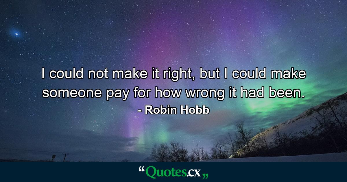 I could not make it right, but I could make someone pay for how wrong it had been. - Quote by Robin Hobb