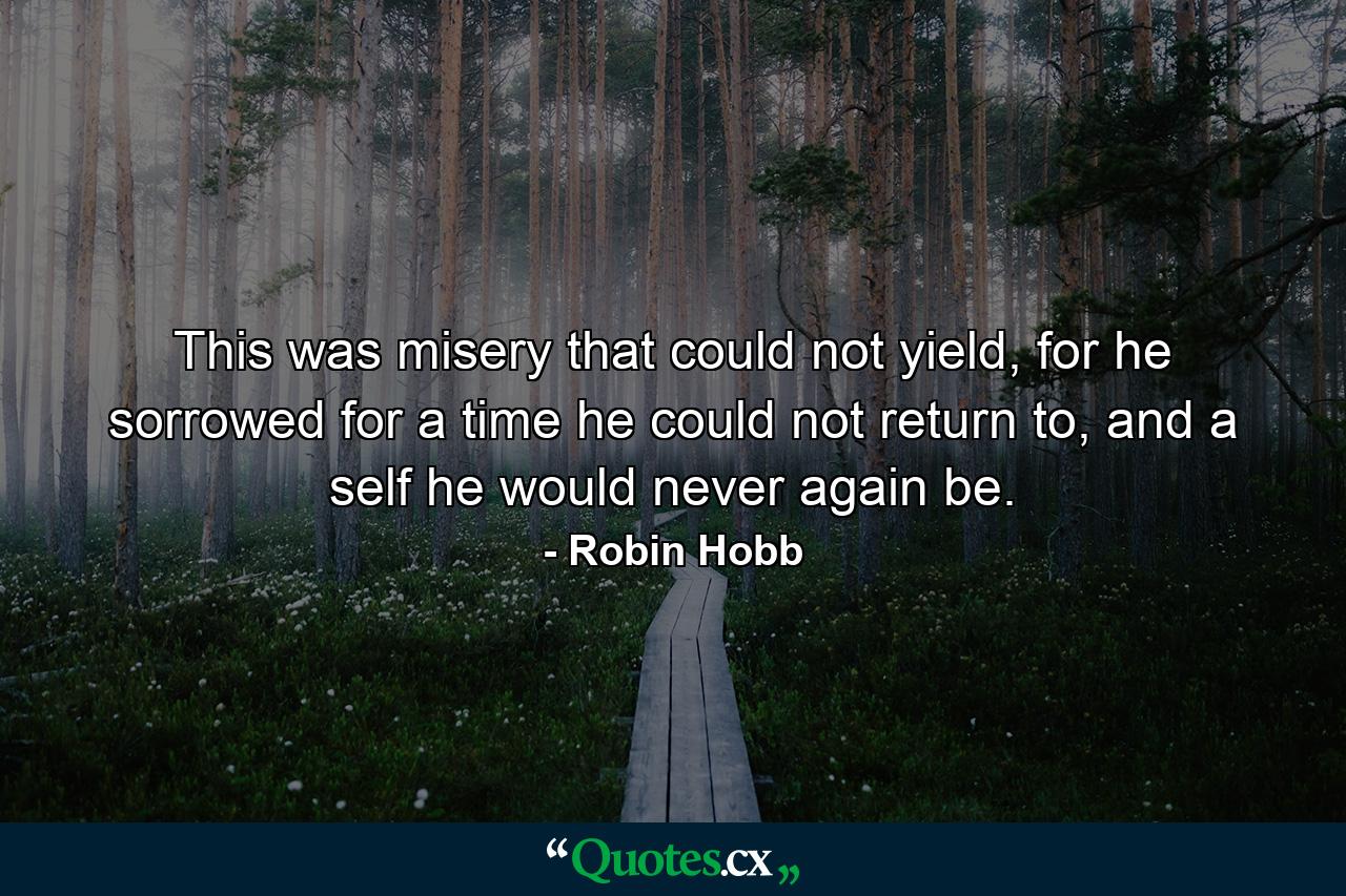 This was misery that could not yield, for he sorrowed for a time he could not return to, and a self he would never again be. - Quote by Robin Hobb