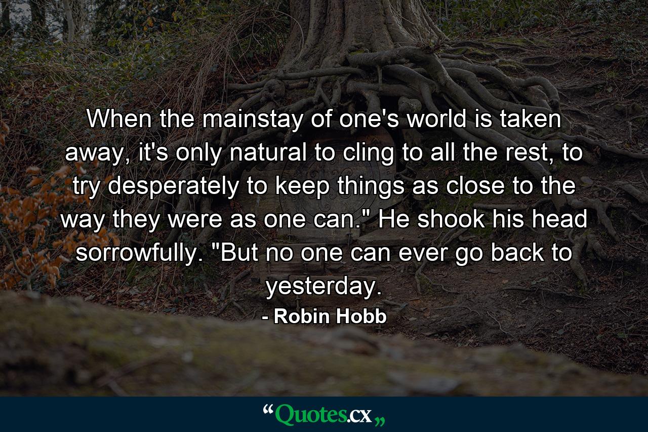 When the mainstay of one's world is taken away, it's only natural to cling to all the rest, to try desperately to keep things as close to the way they were as one can.