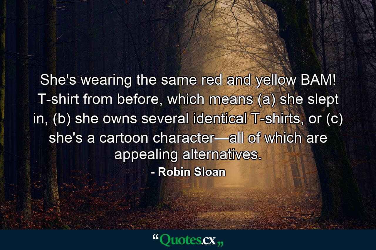 She's wearing the same red and yellow BAM! T-shirt from before, which means (a) she slept in, (b) she owns several identical T-shirts, or (c) she's a cartoon character—all of which are appealing alternatives. - Quote by Robin Sloan