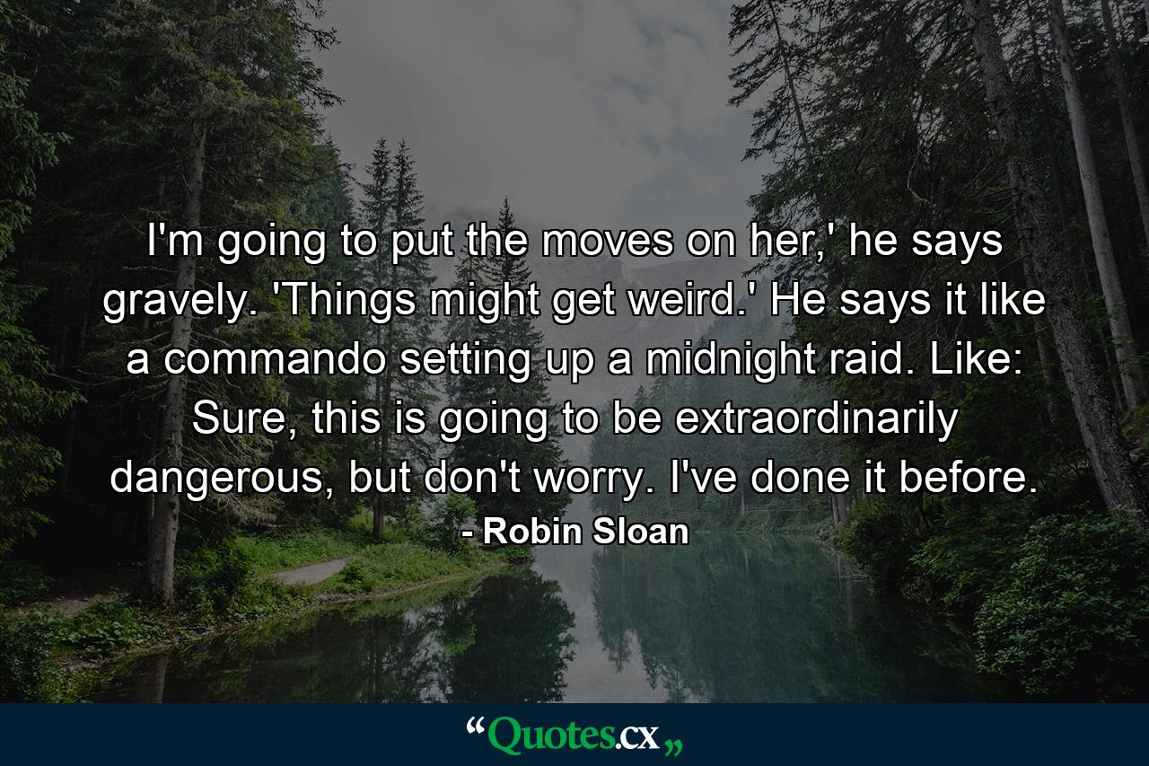 I'm going to put the moves on her,' he says gravely. 'Things might get weird.' He says it like a commando setting up a midnight raid. Like: Sure, this is going to be extraordinarily dangerous, but don't worry. I've done it before. - Quote by Robin Sloan