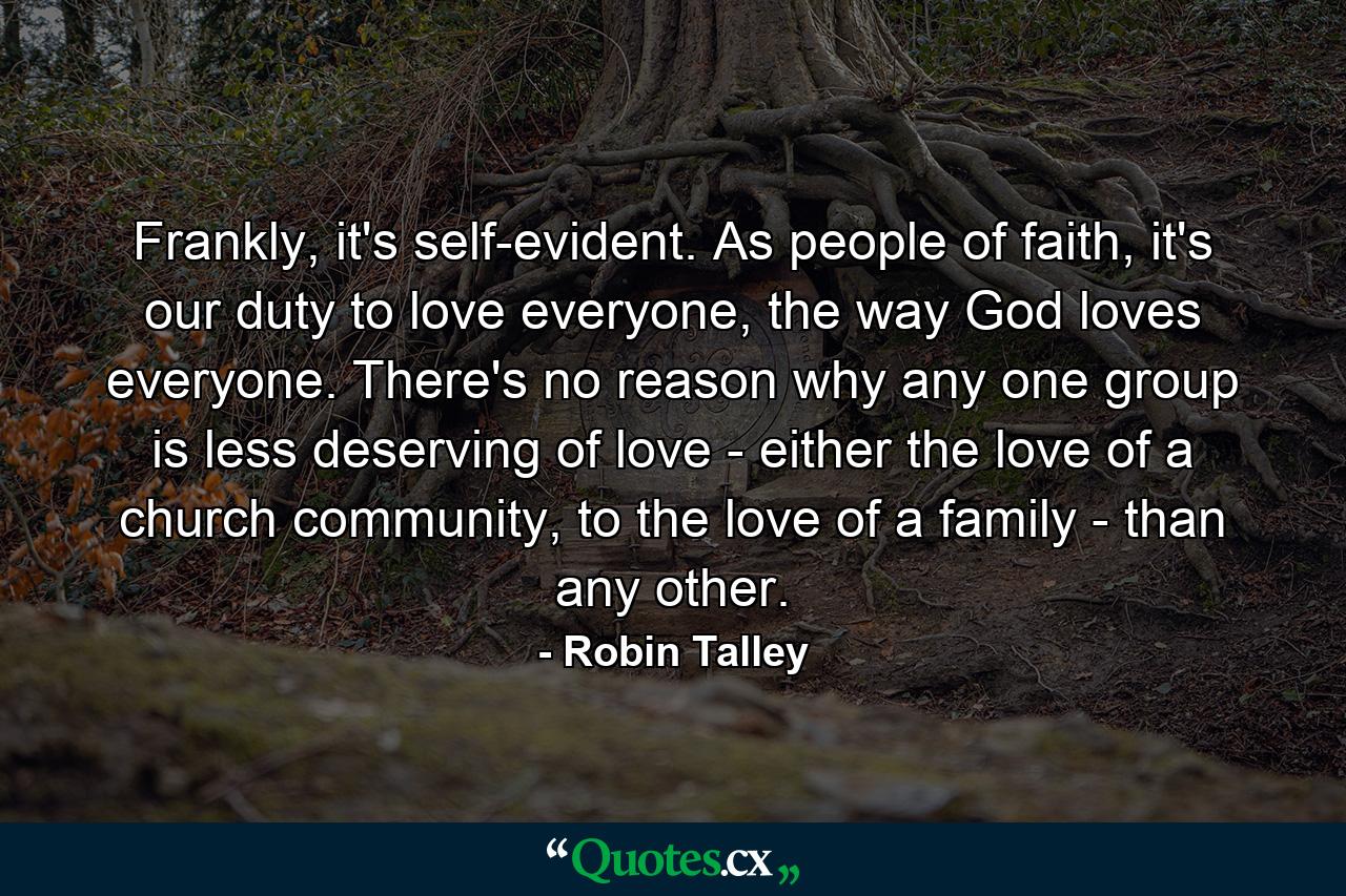 Frankly, it's self-evident. As people of faith, it's our duty to love everyone, the way God loves everyone. There's no reason why any one group is less deserving of love - either the love of a church community, to the love of a family - than any other. - Quote by Robin Talley