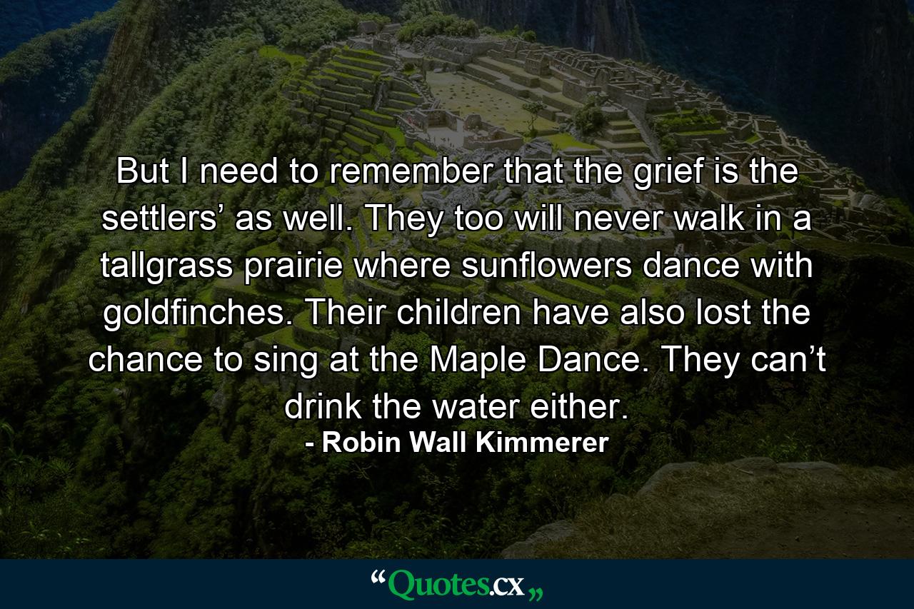 But I need to remember that the grief is the settlers’ as well. They too will never walk in a tallgrass prairie where sunflowers dance with goldfinches. Their children have also lost the chance to sing at the Maple Dance. They can’t drink the water either. - Quote by Robin Wall Kimmerer