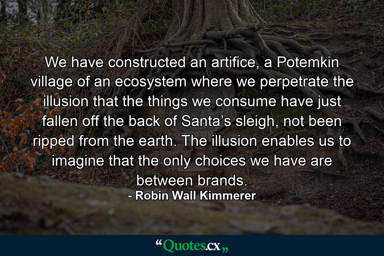 We have constructed an artifice, a Potemkin village of an ecosystem where we perpetrate the illusion that the things we consume have just fallen off the back of Santa’s sleigh, not been ripped from the earth. The illusion enables us to imagine that the only choices we have are between brands. - Quote by Robin Wall Kimmerer