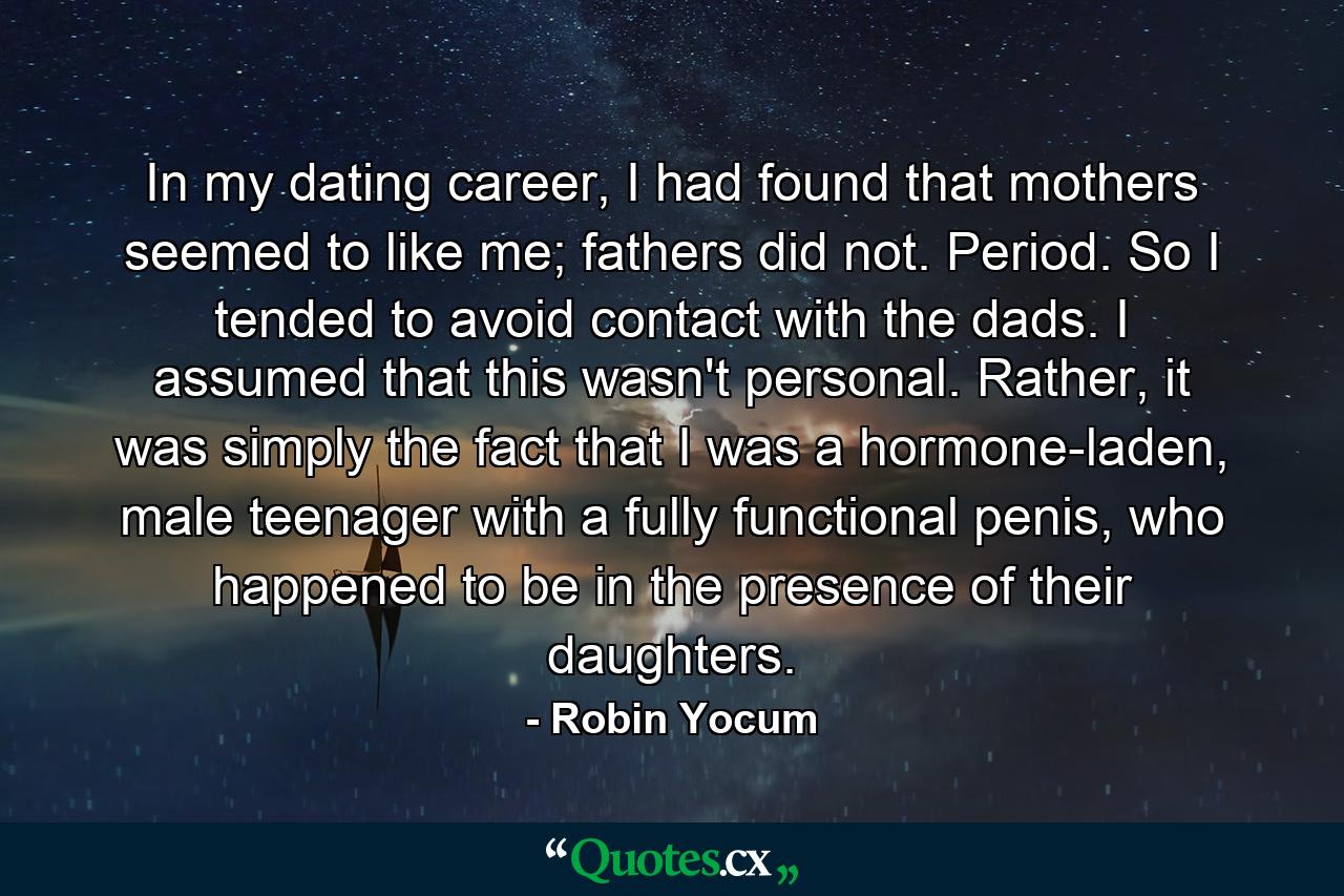 In my dating career, I had found that mothers seemed to like me; fathers did not. Period. So I tended to avoid contact with the dads. I assumed that this wasn't personal. Rather, it was simply the fact that I was a hormone-laden, male teenager with a fully functional penis, who happened to be in the presence of their daughters. - Quote by Robin Yocum