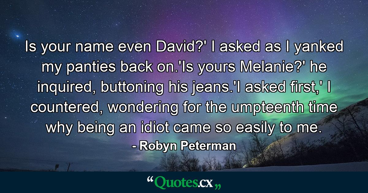 Is your name even David?' I asked as I yanked my panties back on.'Is yours Melanie?' he inquired, buttoning his jeans.'I asked first,' I countered, wondering for the umpteenth time why being an idiot came so easily to me. - Quote by Robyn Peterman