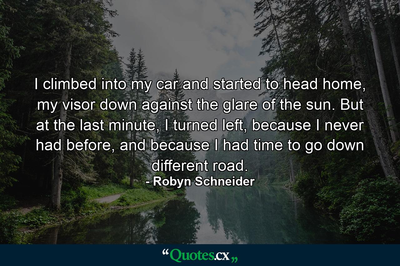 I climbed into my car and started to head home, my visor down against the glare of the sun. But at the last minute, I turned left, because I never had before, and because I had time to go down different road. - Quote by Robyn Schneider