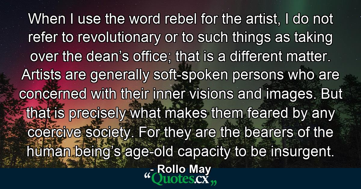 When I use the word rebel for the artist, I do not refer to revolutionary or to such things as taking over the dean’s office; that is a different matter. Artists are generally soft-spoken persons who are concerned with their inner visions and images. But that is precisely what makes them feared by any coercive society. For they are the bearers of the human being’s age-old capacity to be insurgent. - Quote by Rollo May