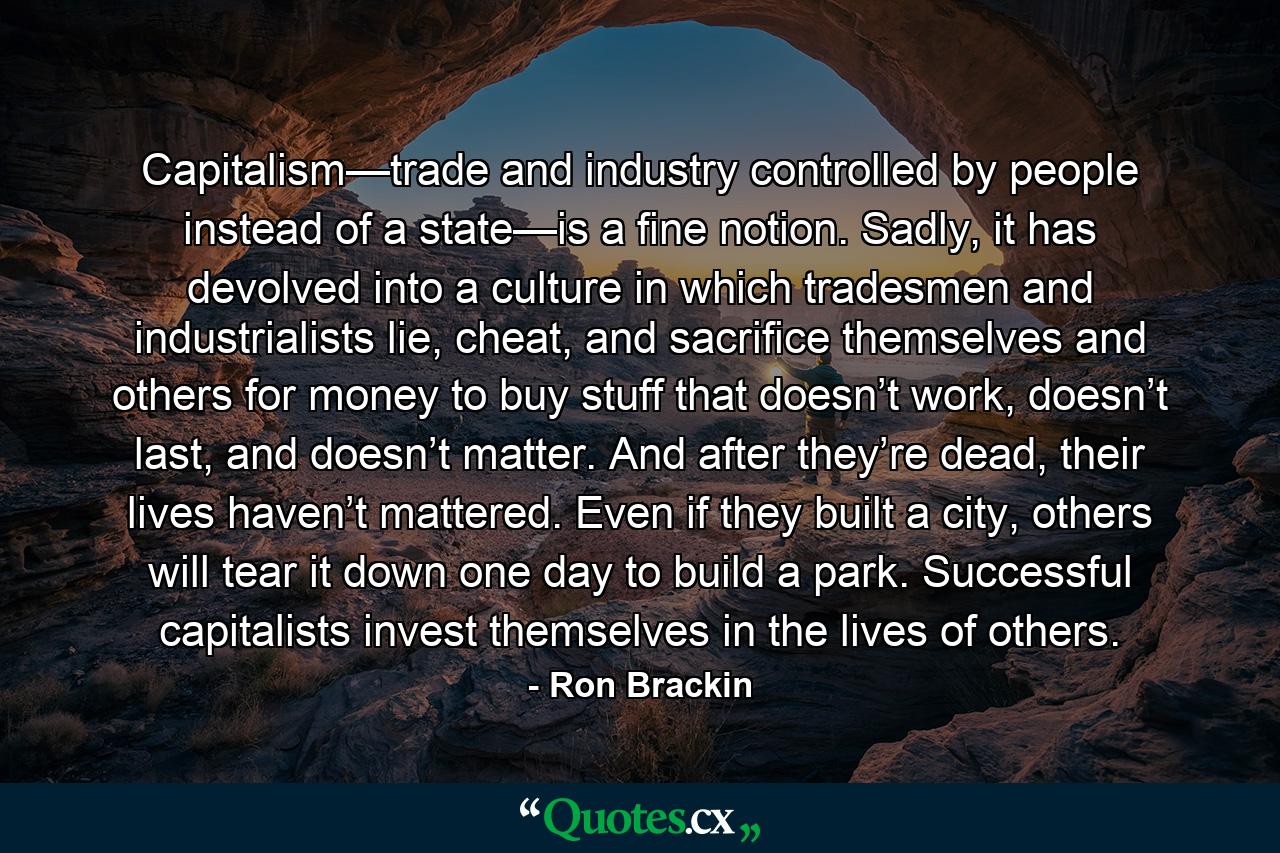 Capitalism—trade and industry controlled by people instead of a state—is a fine notion. Sadly, it has devolved into a culture in which tradesmen and industrialists lie, cheat, and sacrifice themselves and others for money to buy stuff that doesn’t work, doesn’t last, and doesn’t matter. And after they’re dead, their lives haven’t mattered. Even if they built a city, others will tear it down one day to build a park. Successful capitalists invest themselves in the lives of others. - Quote by Ron Brackin