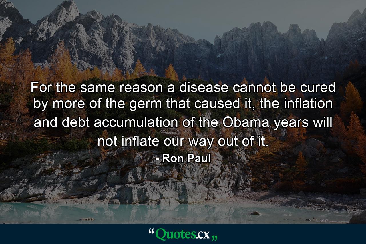 For the same reason a disease cannot be cured by more of the germ that caused it, the inflation and debt accumulation of the Obama years will not inflate our way out of it. - Quote by Ron Paul