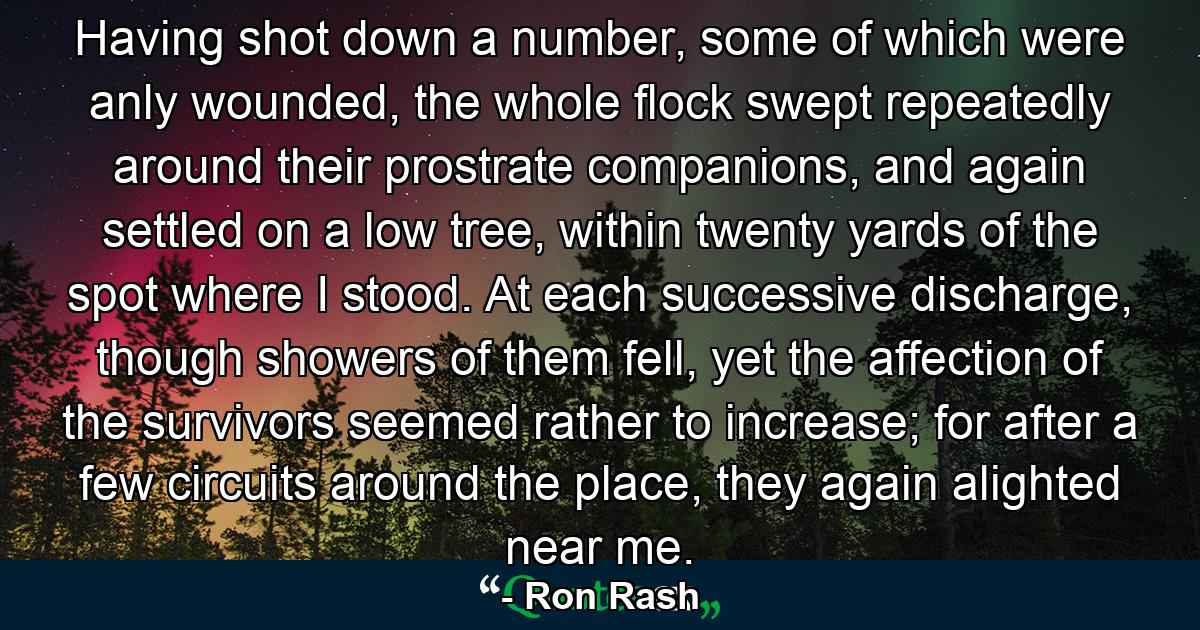 Having shot down a number, some of which were anly wounded, the whole flock swept repeatedly around their prostrate companions, and again settled on a low tree, within twenty yards of the spot where I stood. At each successive discharge, though showers of them fell, yet the affection of the survivors seemed rather to increase; for after a few circuits around the place, they again alighted near me. - Quote by Ron Rash