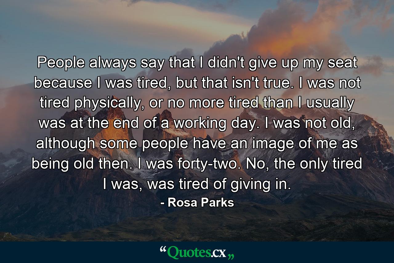 People always say that I didn't give up my seat because I was tired, but that isn't true. I was not tired physically, or no more tired than I usually was at the end of a working day. I was not old, although some people have an image of me as being old then. I was forty-two. No, the only tired I was, was tired of giving in. - Quote by Rosa Parks