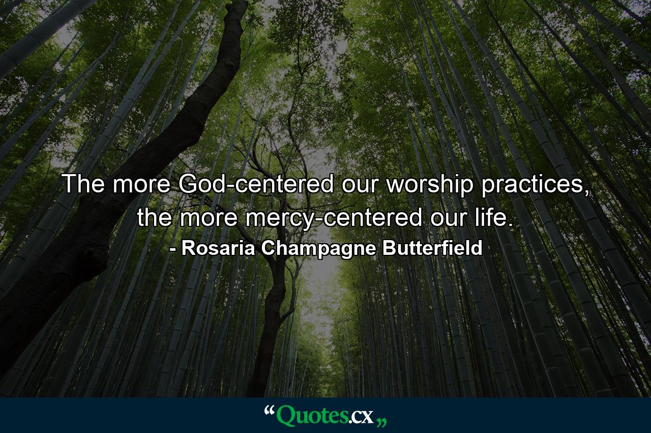 The more God-centered our worship practices, the more mercy-centered our life. - Quote by Rosaria Champagne Butterfield