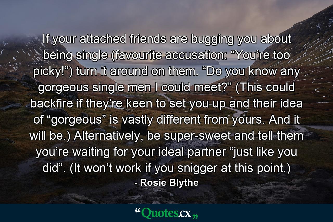 If your attached friends are bugging you about being single (favourite accusation: “You’re too picky!”) turn it around on them. “Do you know any gorgeous single men I could meet?” (This could backfire if they’re keen to set you up and their idea of “gorgeous” is vastly different from yours. And it will be.) Alternatively, be super-sweet and tell them you’re waiting for your ideal partner “just like you did”. (It won’t work if you snigger at this point.) - Quote by Rosie Blythe