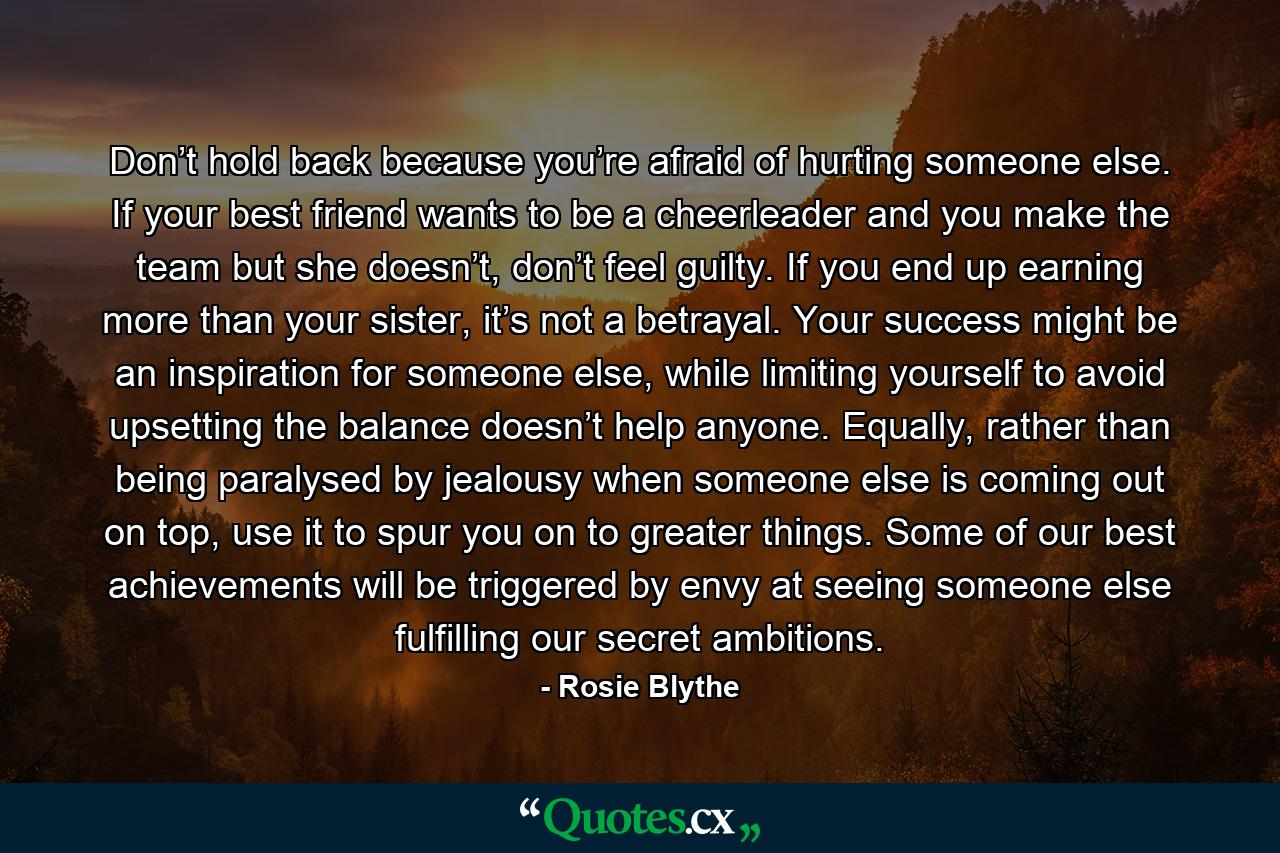 Don’t hold back because you’re afraid of hurting someone else. If your best friend wants to be a cheerleader and you make the team but she doesn’t, don’t feel guilty. If you end up earning more than your sister, it’s not a betrayal. Your success might be an inspiration for someone else, while limiting yourself to avoid upsetting the balance doesn’t help anyone. Equally, rather than being paralysed by jealousy when someone else is coming out on top, use it to spur you on to greater things. Some of our best achievements will be triggered by envy at seeing someone else fulfilling our secret ambitions. - Quote by Rosie Blythe