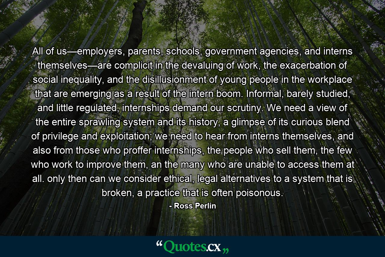 All of us—employers, parents, schools, government agencies, and interns themselves—are complicit in the devaluing of work, the exacerbation of social inequality, and the disillusionment of young people in the workplace that are emerging as a result of the intern boom. Informal, barely studied, and little regulated, internships demand our scrutiny. We need a view of the entire sprawling system and its history, a glimpse of its curious blend of privilege and exploitation; we need to hear from interns themselves, and also from those who proffer internships, the people who sell them, the few who work to improve them, an the many who are unable to access them at all. only then can we consider ethical, legal alternatives to a system that is broken, a practice that is often poisonous. - Quote by Ross Perlin