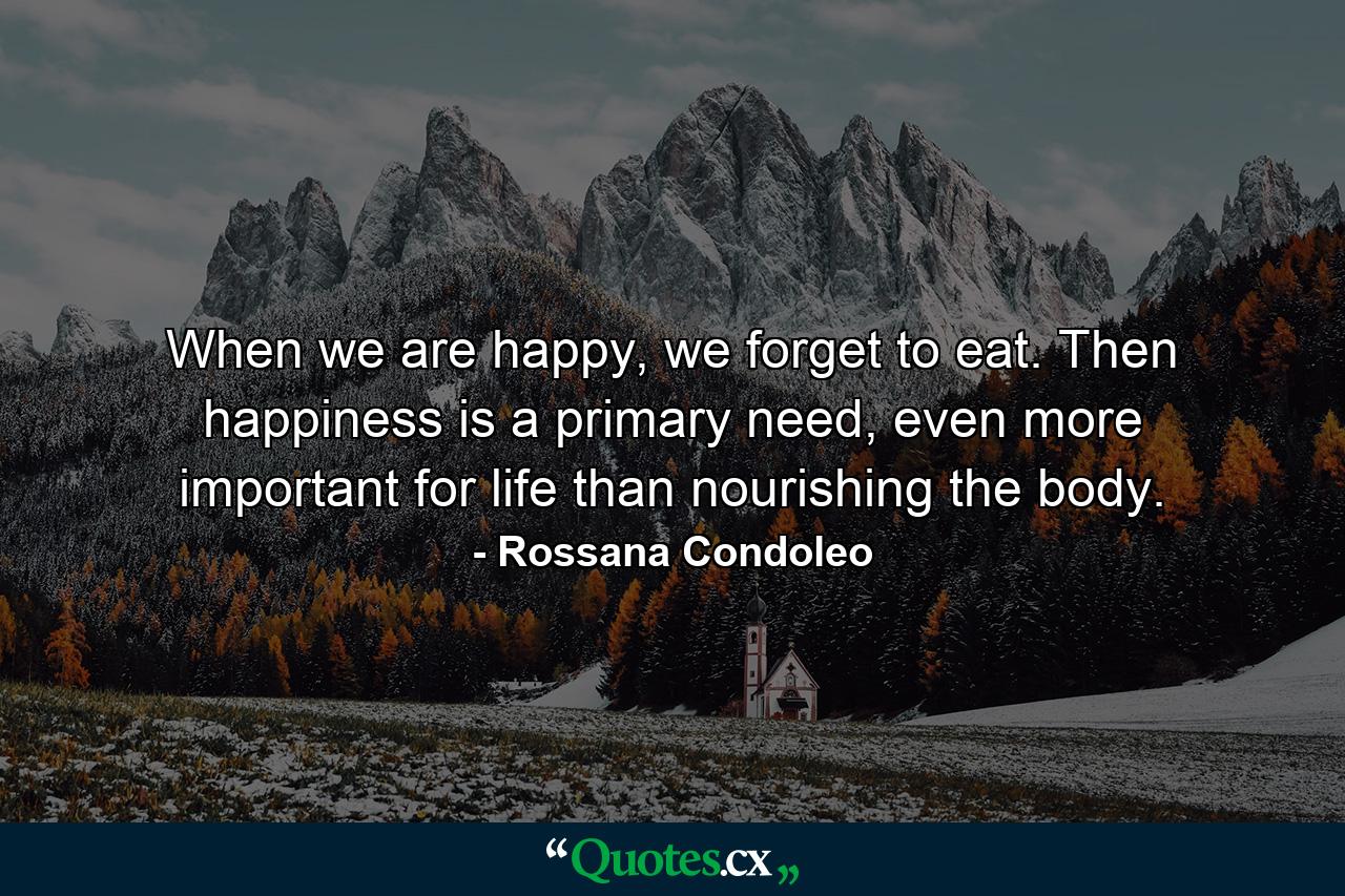 When we are happy, we forget to eat. Then happiness is a primary need, even more important for life than nourishing the body. - Quote by Rossana Condoleo