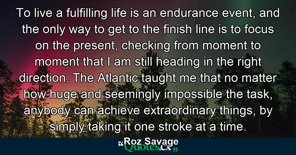 To live a fulfilling life is an endurance event, and the only way to get to the finish line is to focus on the present, checking from moment to moment that I am still heading in the right direction. The Atlantic taught me that no matter how huge and seemingly impossible the task, anybody can achieve extraordinary things, by simply taking it one stroke at a time. - Quote by Roz Savage