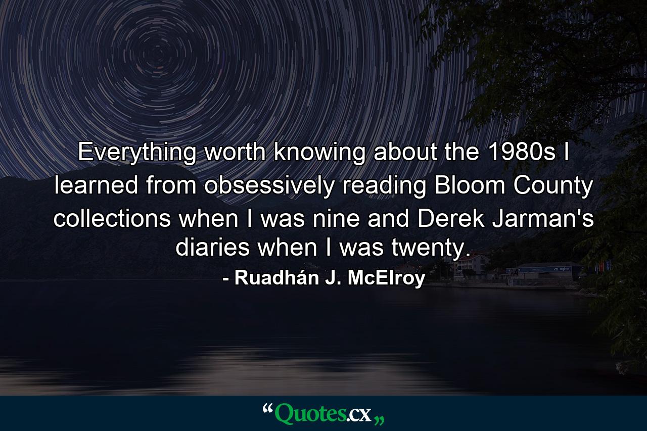 Everything worth knowing about the 1980s I learned from obsessively reading Bloom County collections when I was nine and Derek Jarman's diaries when I was twenty. - Quote by Ruadhán J. McElroy