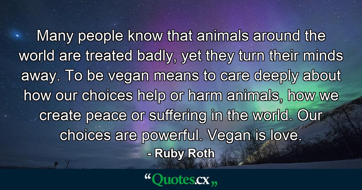 Many people know that animals around the world are treated badly, yet they turn their minds away. To be vegan means to care deeply about how our choices help or harm animals, how we create peace or suffering in the world. Our choices are powerful. Vegan is love. - Quote by Ruby Roth