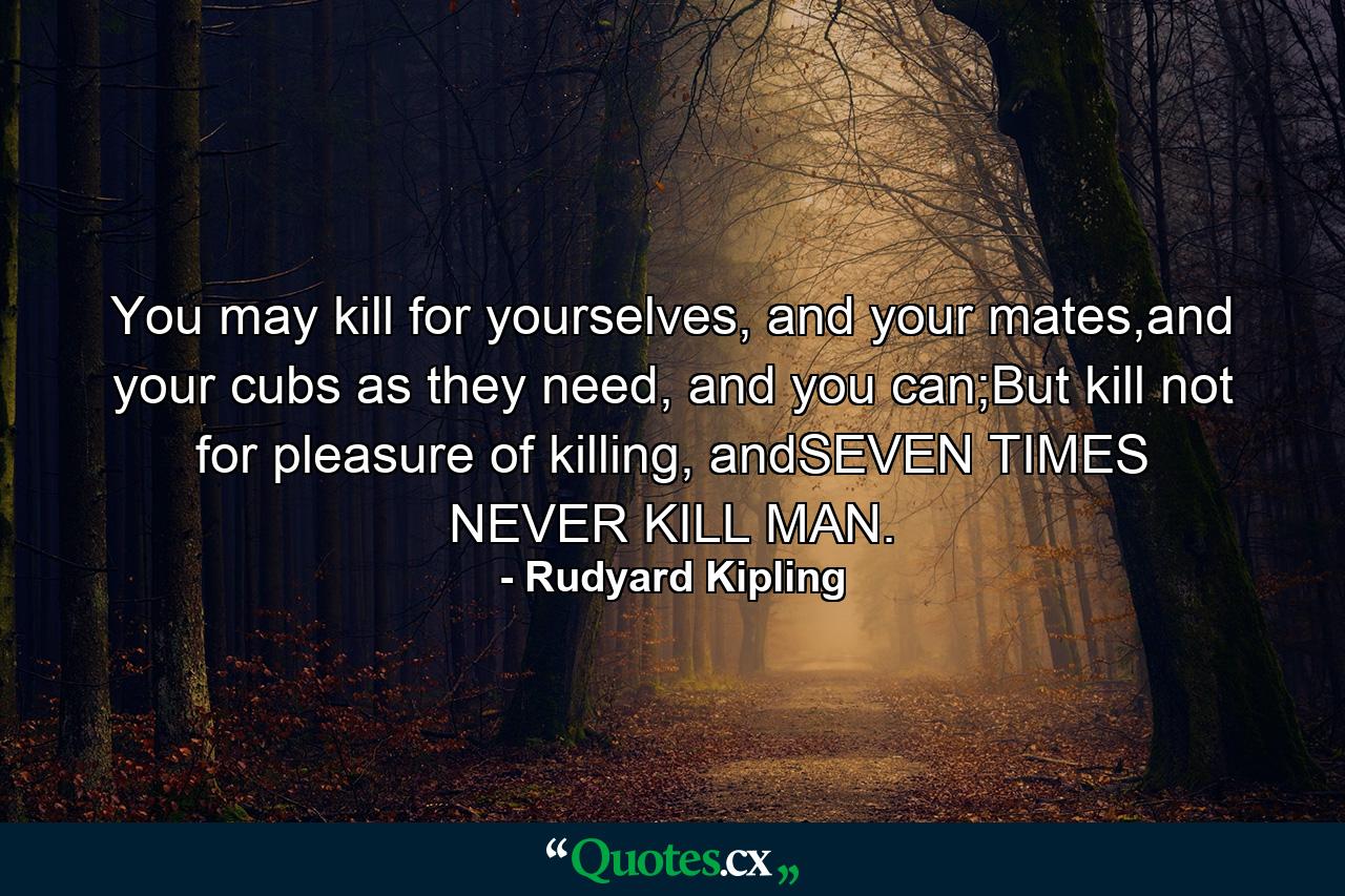 You may kill for yourselves, and your mates,and your cubs as they need, and you can;But kill not for pleasure of killing, andSEVEN TIMES NEVER KILL MAN. - Quote by Rudyard Kipling