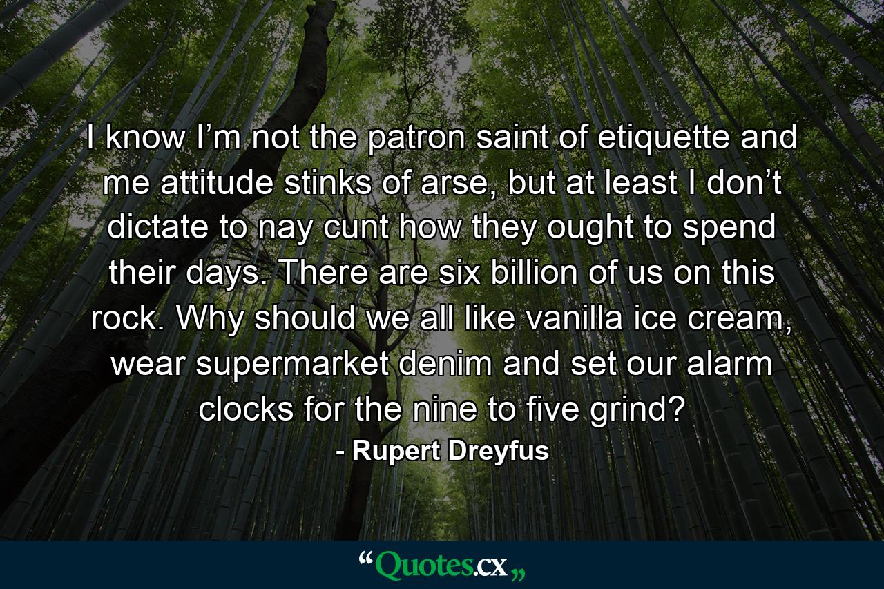 I know I’m not the patron saint of etiquette and me attitude stinks of arse, but at least I don’t dictate to nay cunt how they ought to spend their days. There are six billion of us on this rock. Why should we all like vanilla ice cream, wear supermarket denim and set our alarm clocks for the nine to five grind? - Quote by Rupert Dreyfus