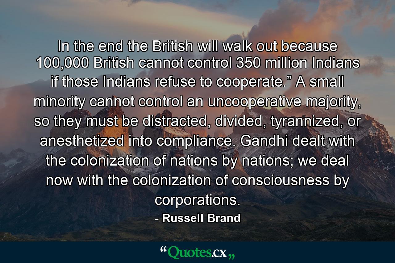 In the end the British will walk out because 100,000 British cannot control 350 million Indians if those Indians refuse to cooperate.” A small minority cannot control an uncooperative majority, so they must be distracted, divided, tyrannized, or anesthetized into compliance. Gandhi dealt with the colonization of nations by nations; we deal now with the colonization of consciousness by corporations. - Quote by Russell Brand